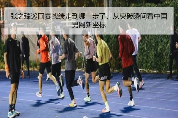 张之臻巡回赛战绩走到哪一步了，从突破瞬间看中国男网新坐标